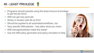 Copyright © 2016 evident.io10
• Programs should operate using the least amount of privilege
to get the job done
• IAM can get very granular
• Works in tandem with #4 on EC2
• Should be applied to all automated workflows, too
• Very specific IAM policies - only allow what you mean
• IAM managed policies make this easier
• Use the IAM policy generator and policy simulator to help
#5 - LEAST PRIVILEGE
 