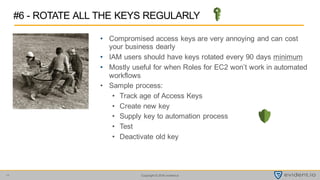 Copyright © 2016 evident.io11
• Compromised access keys are very annoying and can cost
your business dearly
• IAM users should have keys rotated every 90 days minimum
• Mostly useful for when Roles for EC2 won’t work in automated
workflows
• Sample process:
• Track age of Access Keys
• Create new key
• Supply key to automation process
• Test
• Deactivate old key
#6 - ROTATE ALL THE KEYS REGULARLY
 