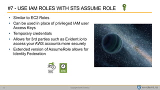 Copyright © 2016 evident.io12
• Similar to EC2 Roles
• Can be used in place of privileged IAM user
Access Keys
• Temporary credentials
• Allows for 3rd parties such as Evident.io to
access your AWS accounts more securely
• Extended version of AssumeRole allows for
Identity Federation
#7 - USE IAM ROLES WITH STS ASSUME ROLE
temporary
security
credential
 