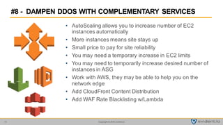 Copyright © 2016 evident.io13
• AutoScaling allows you to increase number of EC2
instances automatically
• More instances means site stays up
• Small price to pay for site reliability
• You may need a temporary increase in EC2 limits
• You may need to temporarily increase desired number of
instances in ASG
• Work with AWS, they may be able to help you on the
network edge
• Add CloudFront Content Distribution
• Add WAF Rate Blacklisting w/Lambda
#8 - DAMPEN DDOS WITH COMPLEMENTARY SERVICES
 