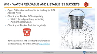 Copyright © 2016 evident.io15
• Open S3 buckets a favorite for trolling for API
Access Keys
• Check your Bucket ACLs regularly
• Watch for all grantees, including
AuthenticatedUsers
• Check your Bucket Policies regularly
#10 - WATCH READABLE AND LISTABLE S3 BUCKETS
For more content on AWS security and compliance best
practices check out the Evident.io blog at blog.evident.io
 