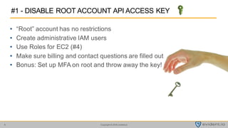 Copyright © 2016 evident.io6
• “Root” account has no restrictions
• Create administrative IAM users
• Use Roles for EC2 (#4)
• Make sure billing and contact questions are filled out
• Bonus: Set up MFA on root and throw away the key!
#1 - DISABLE ROOT ACCOUNT API ACCESS KEY
 