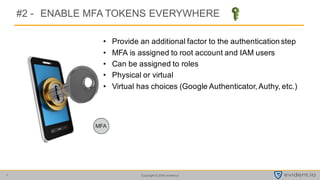 Copyright © 2016 evident.io7
#2 - ENABLE MFA TOKENS EVERYWHERE
• Provide an additional factor to the authentication step
• MFA is assigned to root account and IAM users
• Can be assigned to roles
• Physical or virtual
• Virtual has choices (Google Authenticator, Authy, etc.)
 