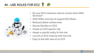 Copyright © 2016 evident.io9
• Do your EC2 instances need to contact other AWS
Services?
• AWS SDKs and aws-cli support EC2 Roles
• Reduced attack surface area
• Secure DevOps on EC2
• Create an EC2 specific role
• Assign a specific policy to that role
• Launch an EC2 instance with that role
• Easy to test with aws-cli on EC2
#4 - USE ROLES FOR EC2
 