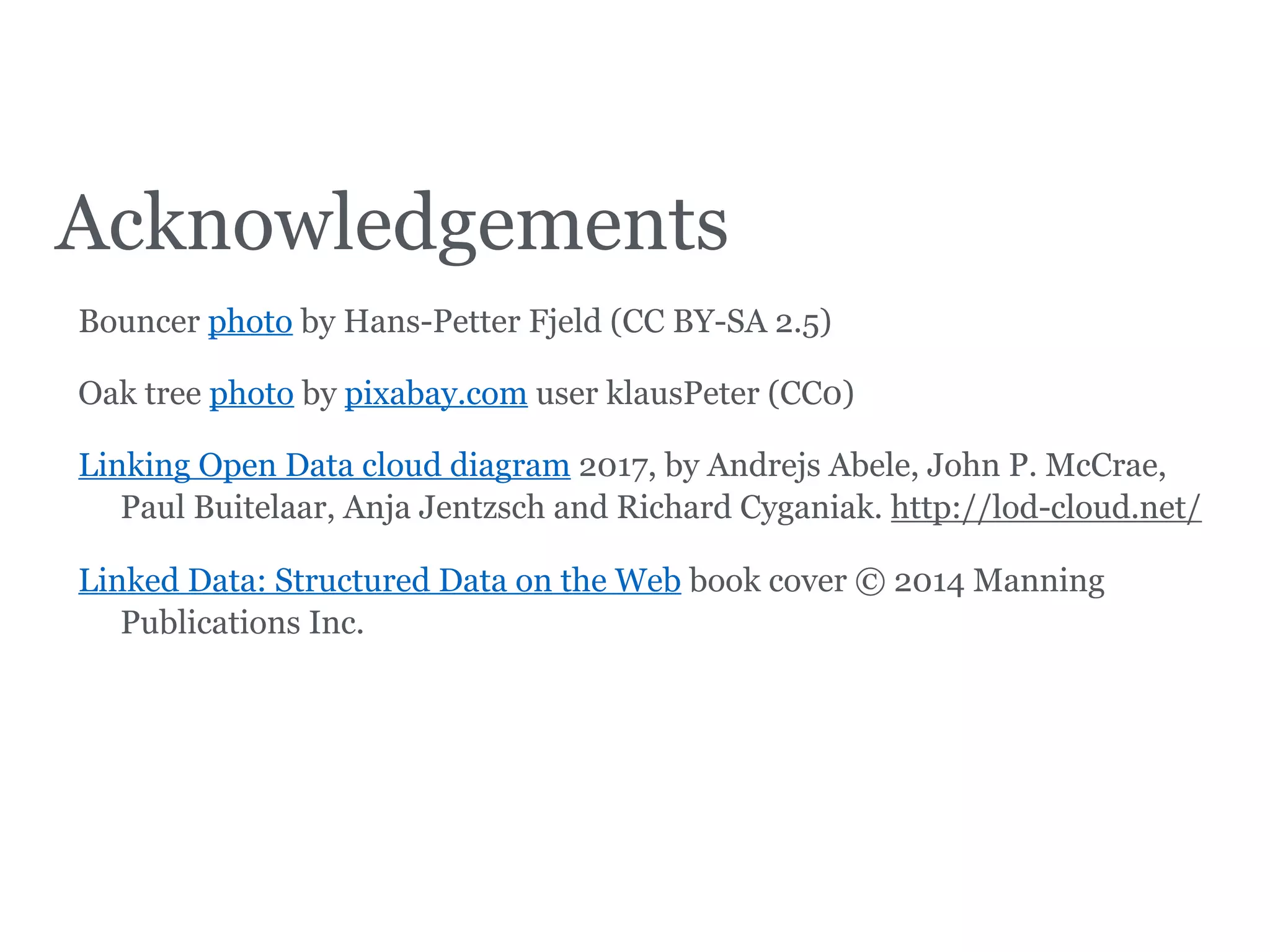 Acknowledgements
Bouncer photo by Hans-Petter Fjeld (CC BY-SA 2.5)
Oak tree photo by pixabay.com user klausPeter (CC0)
Linking Open Data cloud diagram 2017, by Andrejs Abele, John P. McCrae,
Paul Buitelaar, Anja Jentzsch and Richard Cyganiak. http://lod-cloud.net/
Linked Data: Structured Data on the Web book cover © 2014 Manning
Publications Inc.
 
