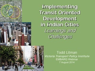 Implementing
Transit Oriented
Development
in Indian Cities
Learnings and
Challenges
Todd Litman
Victoria Transport Policy Institute
EMBARQ Webinar
7 August 2014
 
