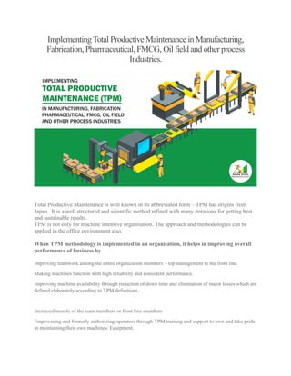ImplementingTotal Productive Maintenance in Manufacturing,
Fabrication, Pharmaceutical, FMCG, Oil field and other process
Industries.
Total Productive Maintenance is well known in its abbreviated form – TPM has origins from
Japan. It is a well structured and scientific method refined with many iterations for getting best
and sustainable results.
TPM is not only for machine intensive organisation. The approach and methodologies can be
applied in the office environment also.
When TPM methodology is implemented in an organisation, it helps in improving overall
performance of business by
Improving teamwork among the entire organization members – top management to the front line.
Making machines function with high reliability and consistent performance.
Improving machine availability through reduction of down time and elimination of major losses which are
defined elaborately according to TPM definitions.
Increased morale of the team members or front line members
Empowering and formally authorizing operators through TPM training and support to own and take pride
in maintaining their own machines/ Equipment.
 