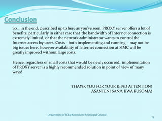 So… in the end, described up to here as you’ve seen, PROXY server offers a lot of
benefits, particularly in either case that the bandwidth of Internet connection is
extremely limited, or that the network administrator wants to control the
Internet access by users. Costs – both implementing and running – may not be
big issues here, however availability of Internet connection at KMC will be
greatly improved without large costs.

Hence, regardless of small costs that would be newly occurred, implementation
of PROXY server is a highly recommended solution in point of view of many
ways!


                                      THANK YOU FOR YOUR KIND ATTENTION!
                                              ASANTENI SANA KWA KUSOMA!




                    Department of ICT@Kinondoni Municipal Council
                                                                                     13
 