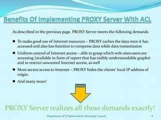As described in the previous page, PROXY Server meets the following demands

   To make good use of Internet resources – PROXY caches the data once it has
    accessed and also has function to compress data while data transmission
   Uniform control of Internet access – able to grasp which web-sites users are
    accessing (available in form of report that has visibly-understandable graphs)
    and to restrict unwanted Internet access, as well
   More secure access to Internet – PROXY hides the clients’ local IP address of
    origin.
   And many more!




PROXY Server realizes all these demands exactly!
                      Department of ICT@Kinondoni Municipal Council                  6
 