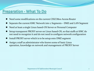  Need some modifications on the current CISCO800 Access Router
 Separate the current KMC Network into 2 Segments – DMZ and LAN Segment
 Need at least a single Linux based-OS Server or Personal Computer
 Setup transparent PROXY server on Linux based-OS, so that staffs at KMC do
  not need to recognize it and do not need to configure network configuration
 Install PROXY server which is to be setup onto DMZ segment
 Assign a staff as administrator who knows some of basic Linux
  operation, knowledge on network and management of PROXY Server




                    Department of ICT@Kinondoni Municipal Council               7
 