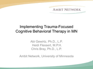Implementing Trauma-Focused
Cognitive Behavioral Therapy in MN

         Abi Gewirtz, Ph.D., L.P.
          Heidi Flessert, M.P.H.
         Chris Bray, Ph.D., L.P.

  Ambit Network, University of Minnesota
 