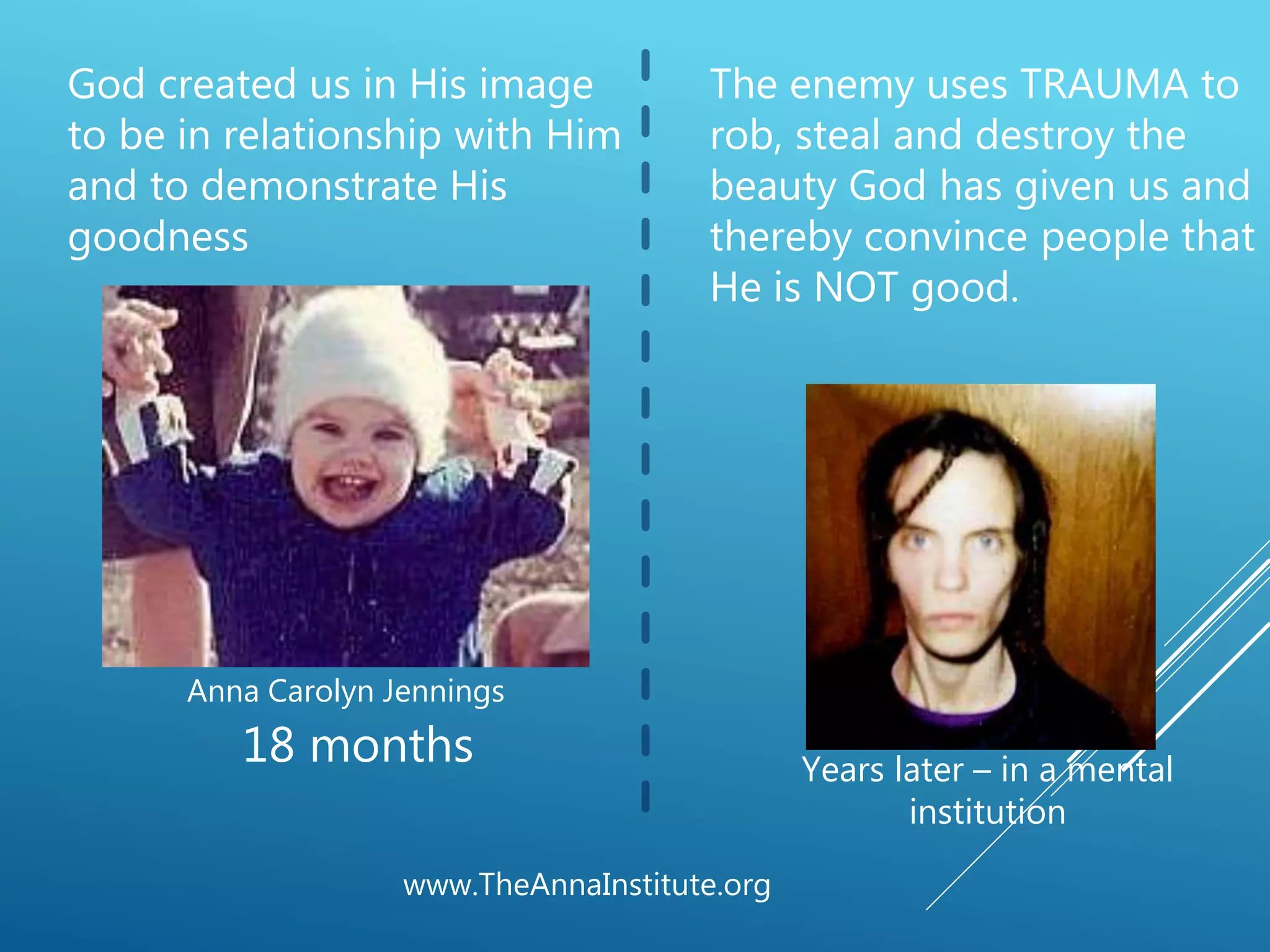 www.TheAnnaInstitute.org
18 months
Anna Carolyn Jennings
God created us in His image
to be in relationship with Him
and to demonstrate His
goodness
Years later – in a mental
institution
The enemy uses TRAUMA to
rob, steal and destroy the
beauty God has given us and
thereby convince people that
He is NOT good.
 