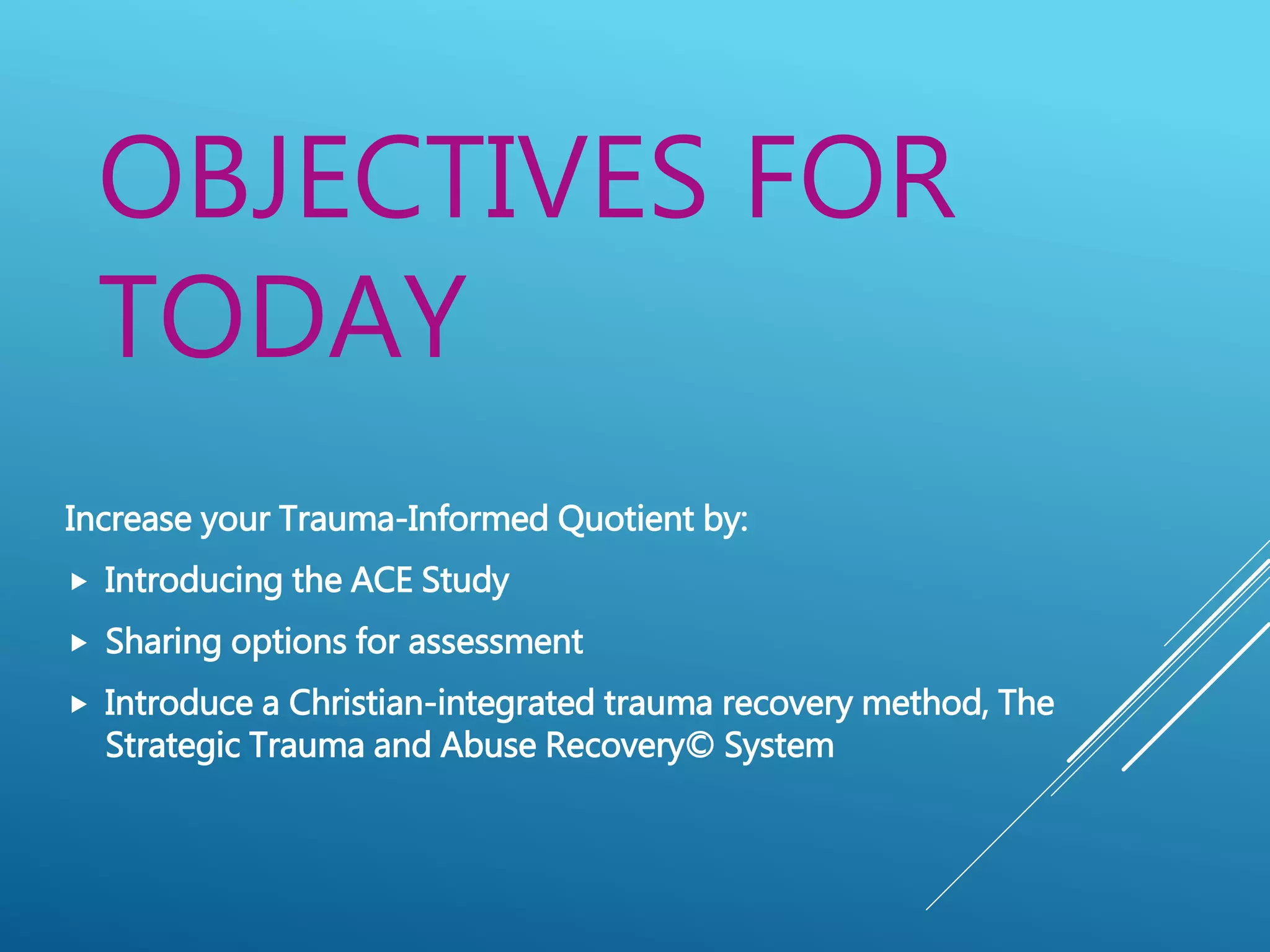 OBJECTIVES FOR
TODAY
Increase your Trauma-Informed Quotient by:
 Introducing the ACE Study
 Sharing options for assessment
 Introduce a Christian-integrated trauma recovery method, The
Strategic Trauma and Abuse Recovery© System
 