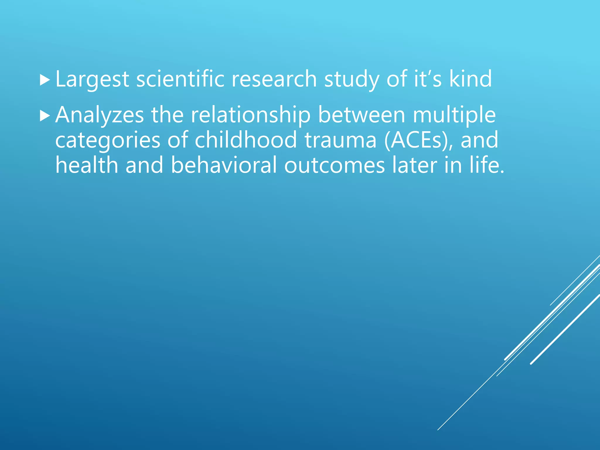 Largest scientific research study of it’s kind
Analyzes the relationship between multiple
categories of childhood trauma (ACEs), and
health and behavioral outcomes later in life.
 