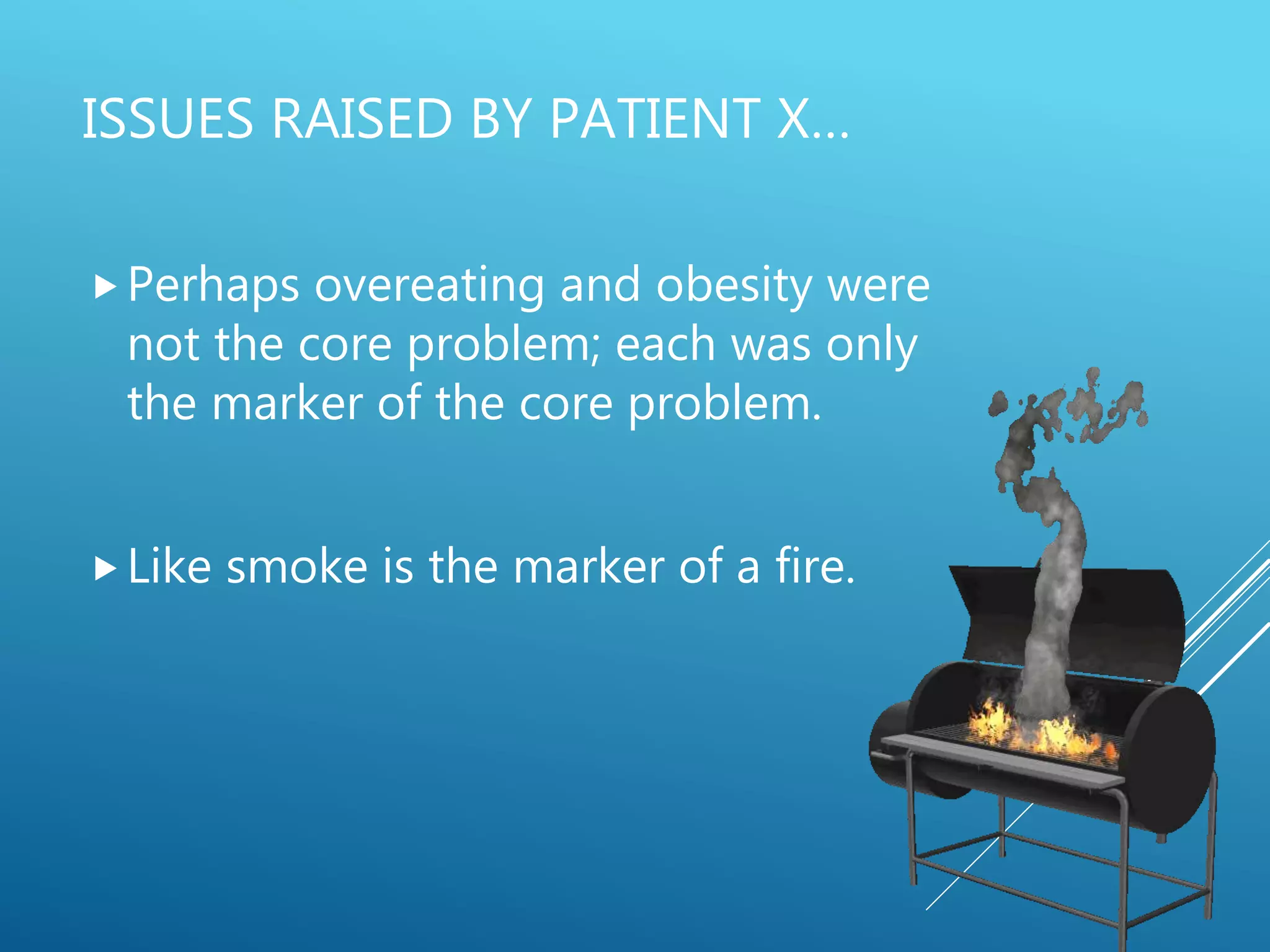 ISSUES RAISED BY PATIENT X…
Perhaps overeating and obesity were
not the core problem; each was only
the marker of the core problem.
Like smoke is the marker of a fire.
 