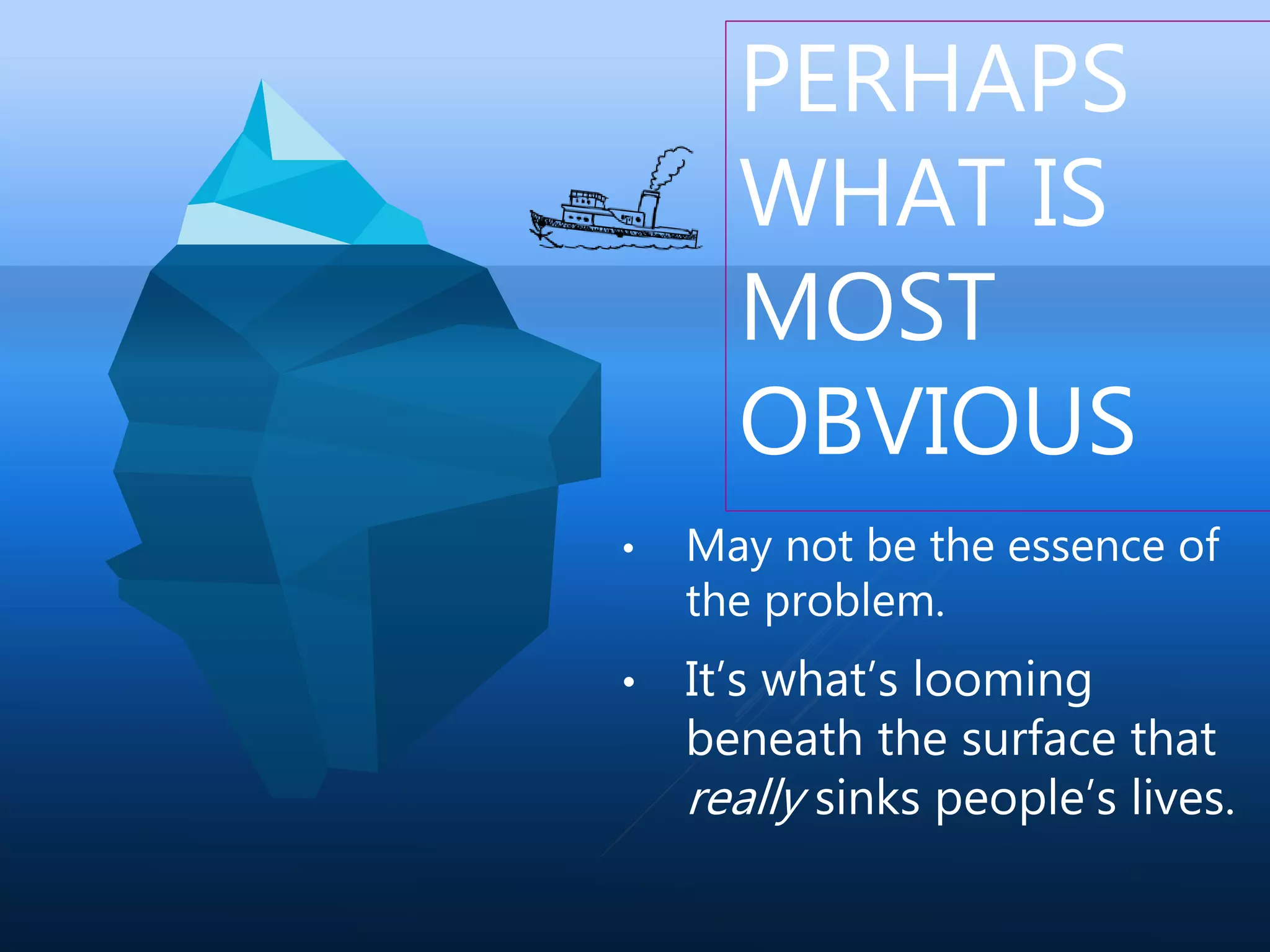 PERHAPS
WHAT IS
MOST
OBVIOUS
• May not be the essence of
the problem.
• It’s what’s looming
beneath the surface that
really sinks people’s lives.
 