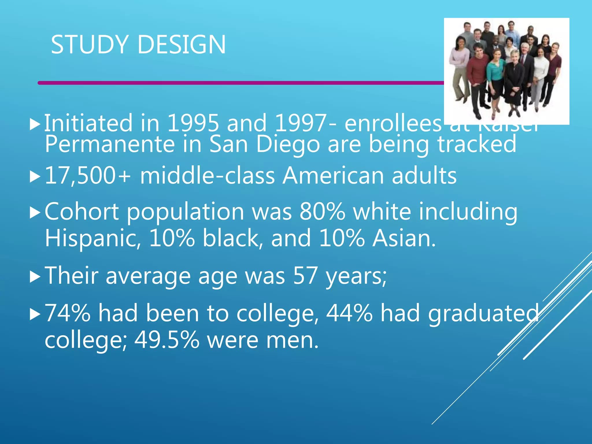 STUDY DESIGN
Initiated in 1995 and 1997- enrollees at Kaiser
Permanente in San Diego are being tracked
17,500+ middle-class American adults
Cohort population was 80% white including
Hispanic, 10% black, and 10% Asian.
Their average age was 57 years;
74% had been to college, 44% had graduated
college; 49.5% were men.
 
