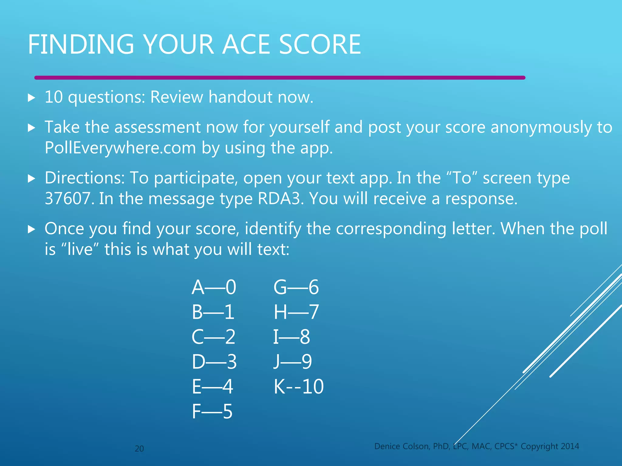  10 questions: Review handout now.
 Take the assessment now for yourself and post your score anonymously to
PollEverywhere.com by using the app.
 Directions: To participate, open your text app. In the “To” screen type
37607. In the message type RDA3. You will receive a response.
 Once you find your score, identify the corresponding letter. When the poll
is “live” this is what you will text:
20 Denice Colson, PhD, LPC, MAC, CPCS* Copyright 2014
FINDING YOUR ACE SCORE
A—0
B—1
C—2
D—3
E—4
F—5
G—6
H—7
I—8
J—9
K--10
 