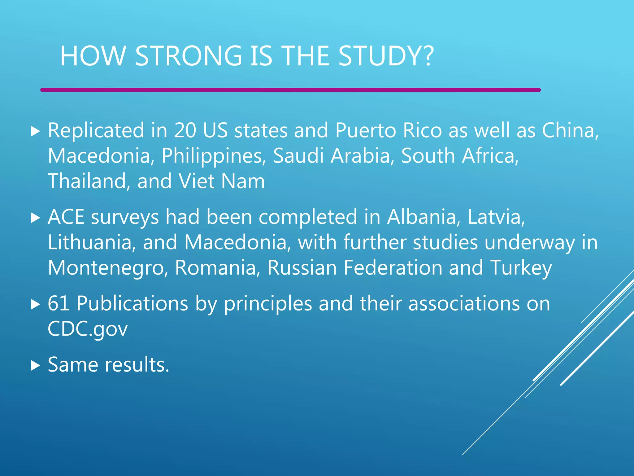 HOW STRONG IS THE STUDY?
 Replicated in 20 US states and Puerto Rico as well as China,
Macedonia, Philippines, Saudi Arabia, South Africa,
Thailand, and Viet Nam
 ACE surveys had been completed in Albania, Latvia,
Lithuania, and Macedonia, with further studies underway in
Montenegro, Romania, Russian Federation and Turkey
 61 Publications by principles and their associations on
CDC.gov
 Same results.
 
