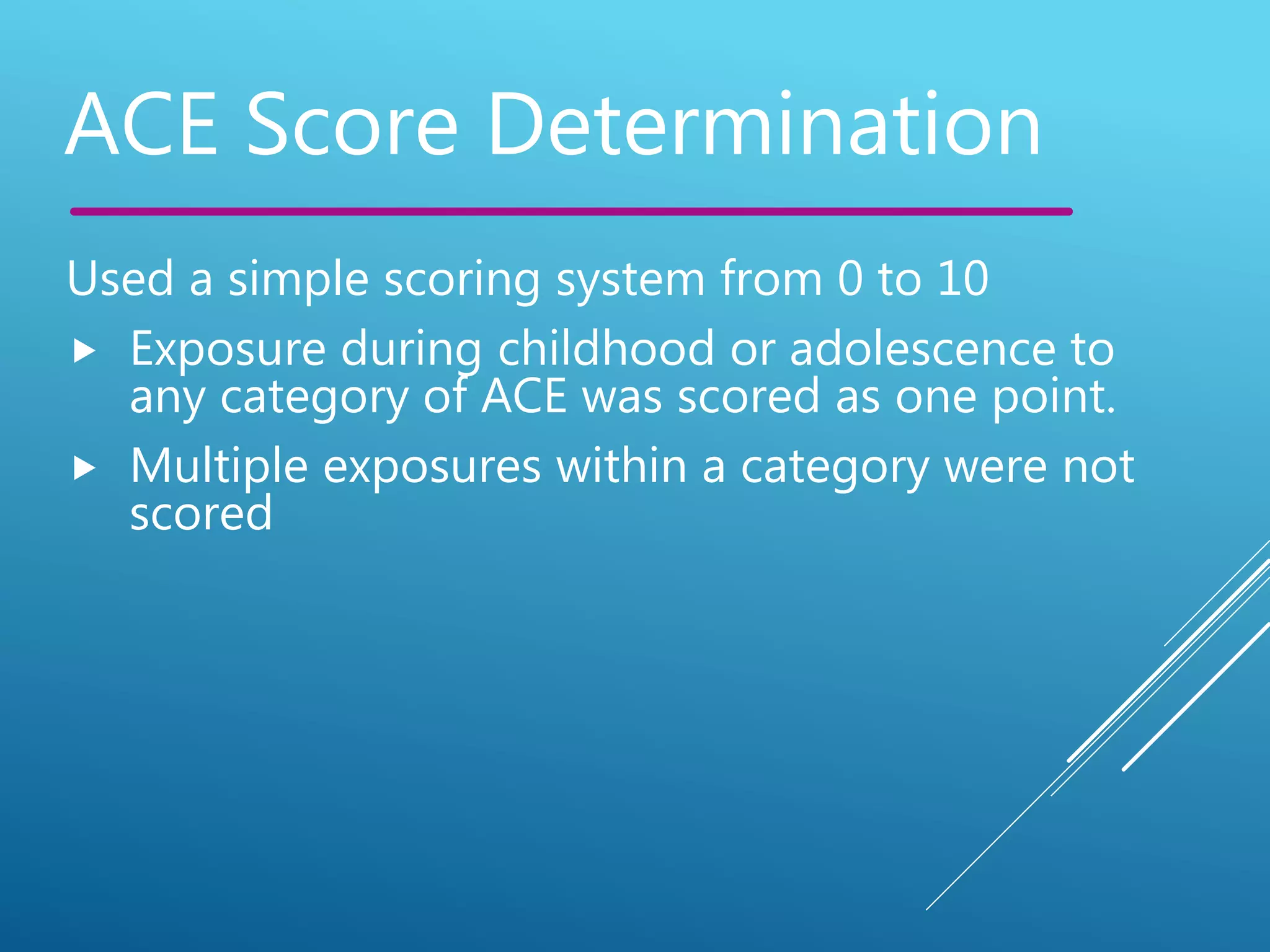 Used a simple scoring system from 0 to 10
 Exposure during childhood or adolescence to
any category of ACE was scored as one point.
 Multiple exposures within a category were not
scored
ACE Score Determination
 