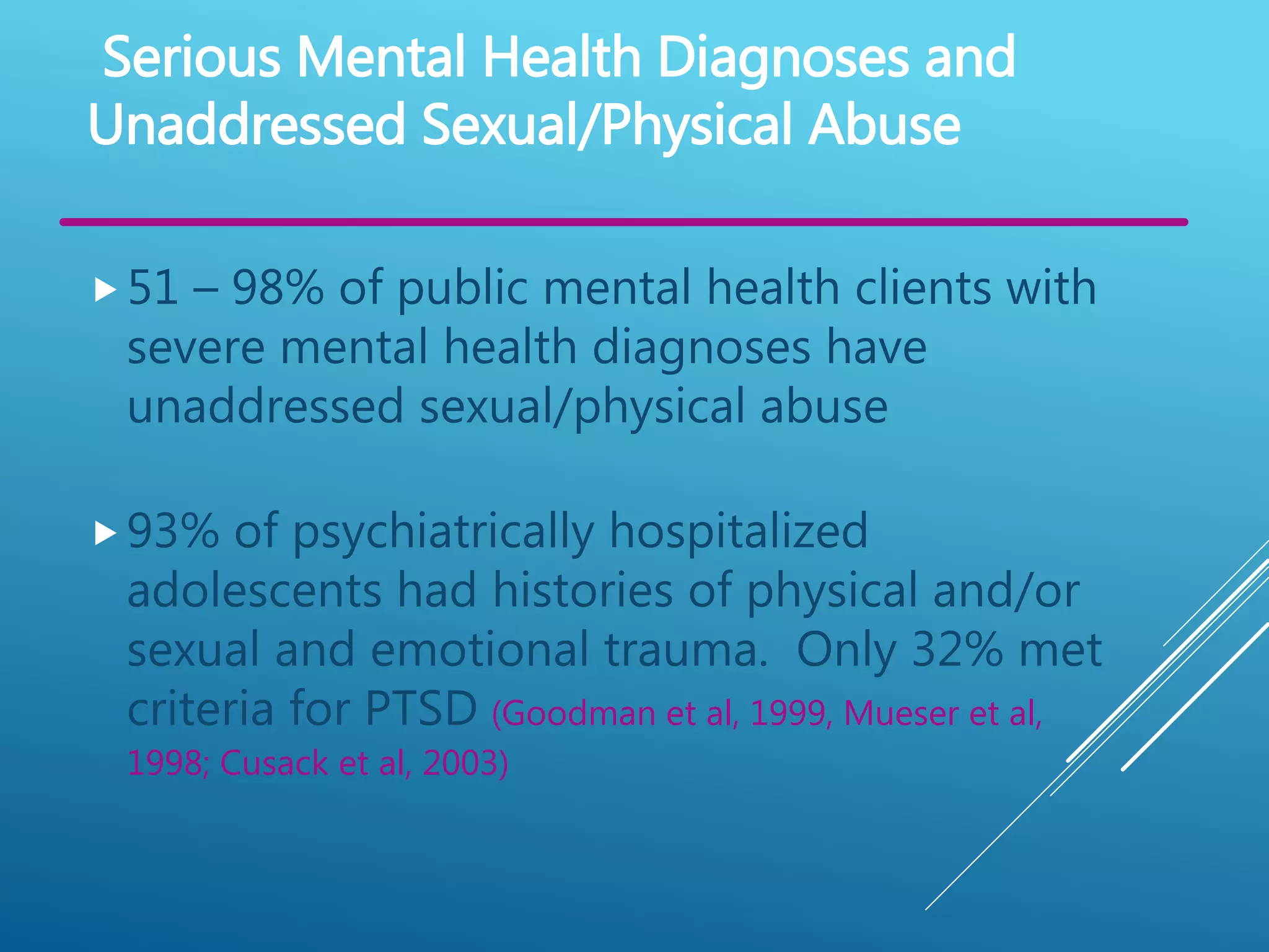 51 – 98% of public mental health clients with
severe mental health diagnoses have
unaddressed sexual/physical abuse
Serious Mental Health Diagnoses and
Unaddressed Sexual/Physical Abuse
93% of psychiatrically hospitalized
adolescents had histories of physical and/or
sexual and emotional trauma. Only 32% met
criteria for PTSD (Goodman et al, 1999, Mueser et al,
1998; Cusack et al, 2003)
 