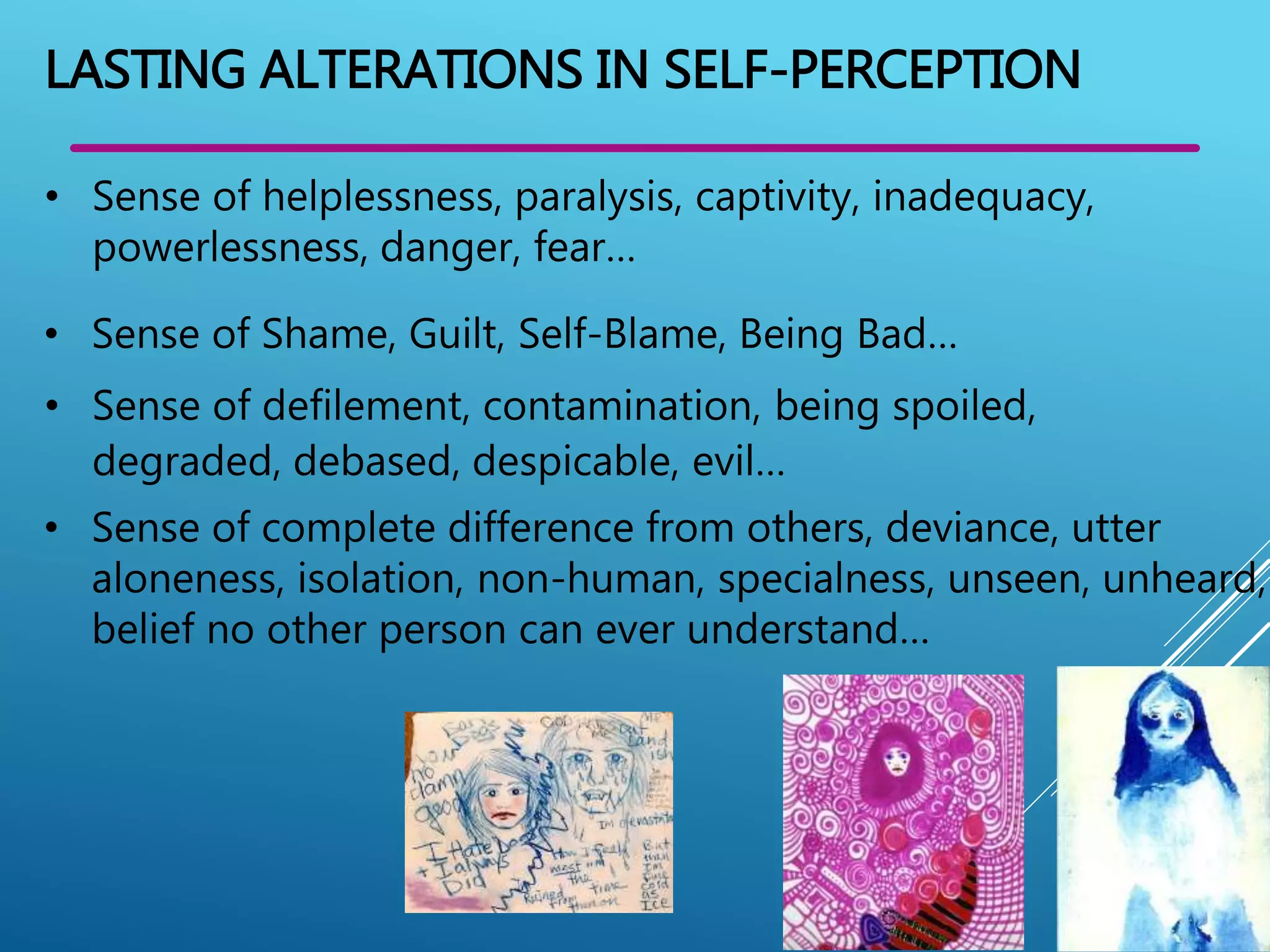 • Sense of helplessness, paralysis, captivity, inadequacy,
powerlessness, danger, fear…
LASTING ALTERATIONS IN SELF-PERCEPTION
• Sense of Shame, Guilt, Self-Blame, Being Bad…
• Sense of defilement, contamination, being spoiled,
degraded, debased, despicable, evil…
• Sense of complete difference from others, deviance, utter
aloneness, isolation, non-human, specialness, unseen, unheard,
belief no other person can ever understand…
 