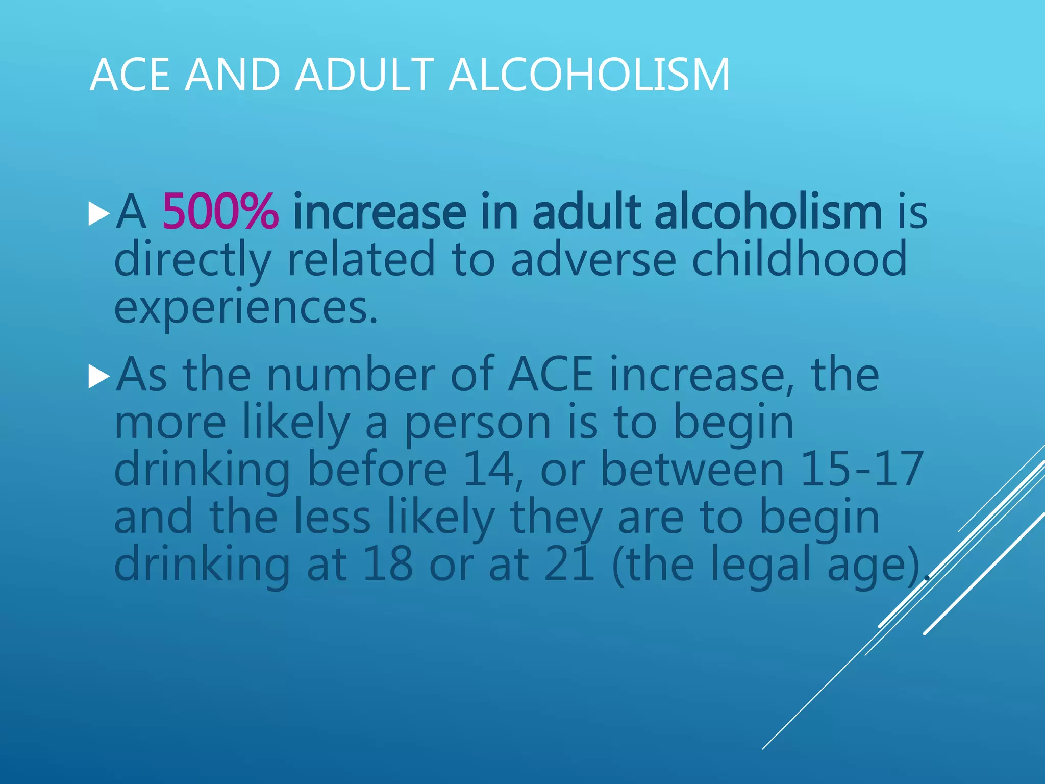 ACE AND ADULT ALCOHOLISM
A 500% increase in adult alcoholism is
directly related to adverse childhood
experiences.
As the number of ACE increase, the
more likely a person is to begin
drinking before 14, or between 15-17
and the less likely they are to begin
drinking at 18 or at 21 (the legal age).
 