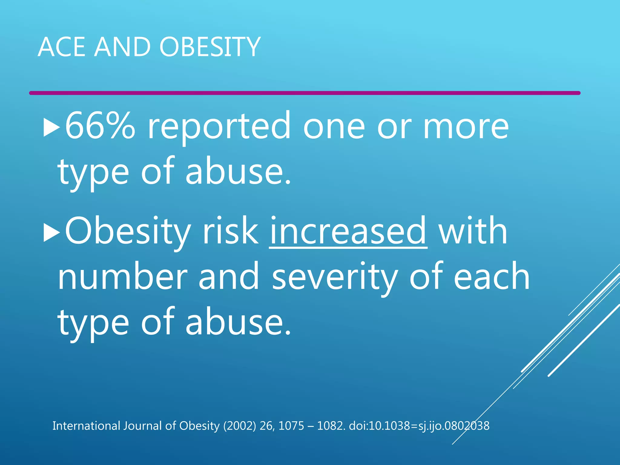 ACE AND OBESITY
66% reported one or more
type of abuse.
Obesity risk increased with
number and severity of each
type of abuse.
International Journal of Obesity (2002) 26, 1075 – 1082. doi:10.1038=sj.ijo.0802038
 