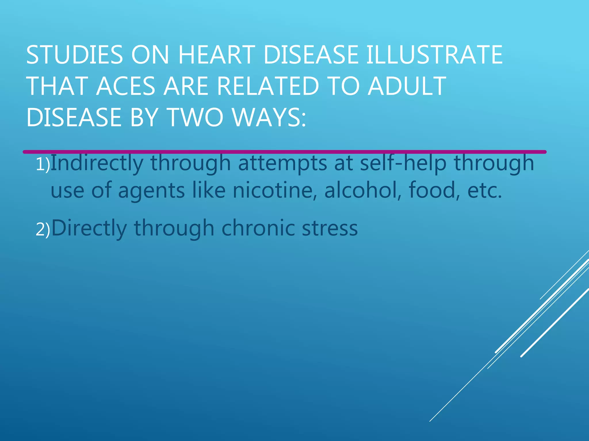 STUDIES ON HEART DISEASE ILLUSTRATE
THAT ACES ARE RELATED TO ADULT
DISEASE BY TWO WAYS:
1)Indirectly through attempts at self-help through
use of agents like nicotine, alcohol, food, etc.
2)Directly through chronic stress
 