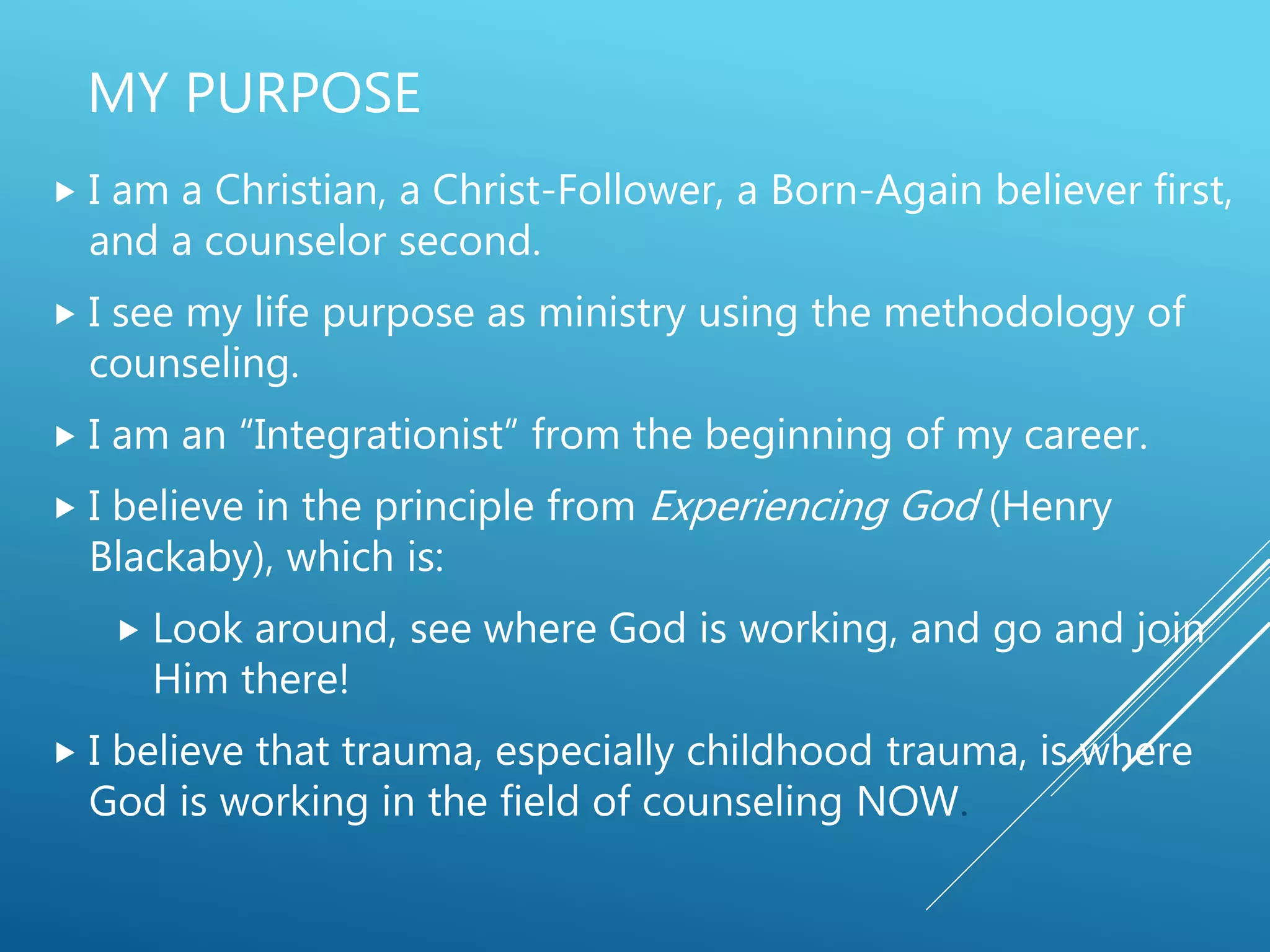 MY PURPOSE
 I am a Christian, a Christ-Follower, a Born-Again believer first,
and a counselor second.
 I see my life purpose as ministry using the methodology of
counseling.
 I am an “Integrationist” from the beginning of my career.
 I believe in the principle from Experiencing God (Henry
Blackaby), which is:
 Look around, see where God is working, and go and join
Him there!
 I believe that trauma, especially childhood trauma, is where
God is working in the field of counseling NOW.
 
