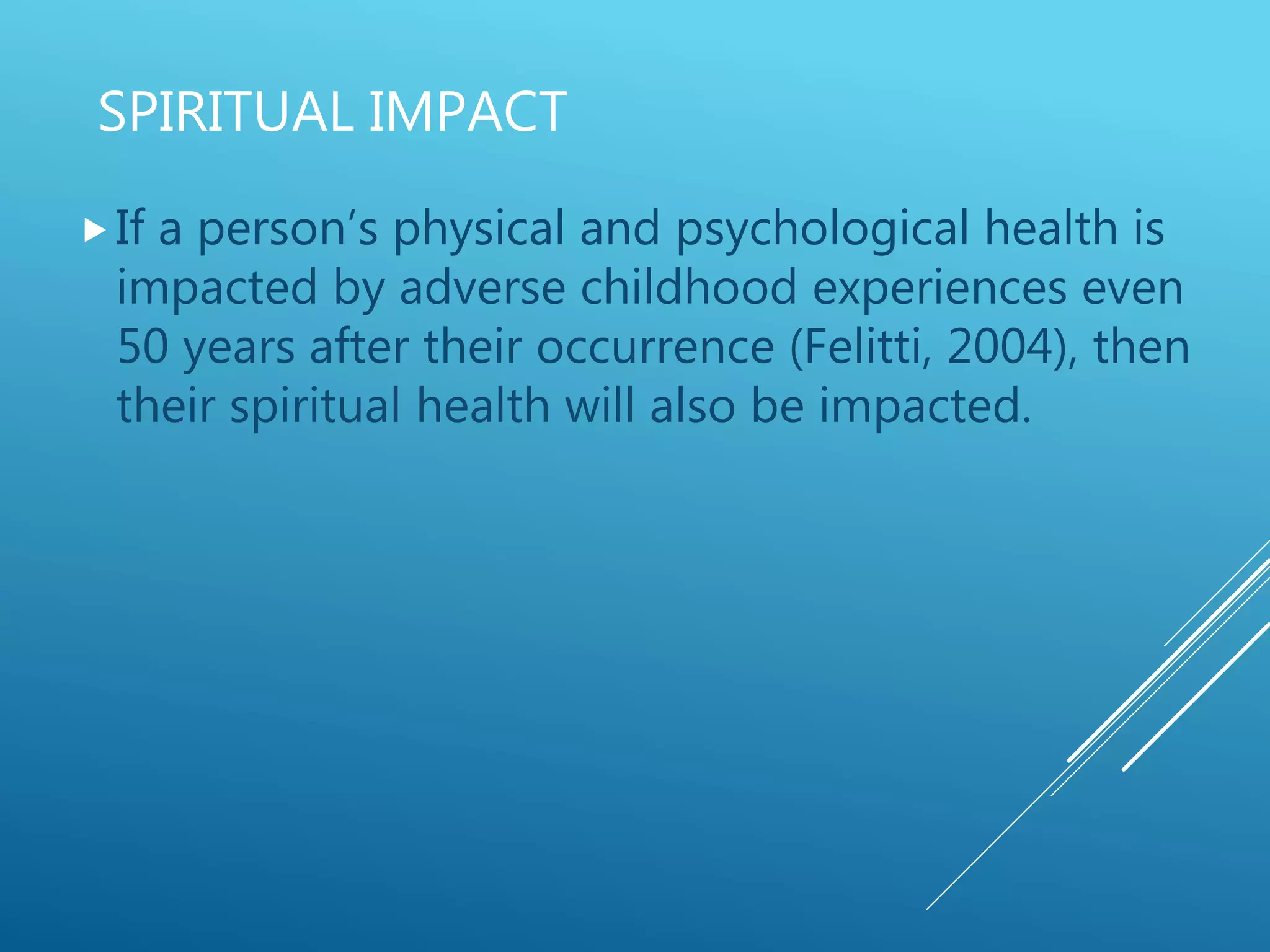 SPIRITUAL IMPACT
If a person’s physical and psychological health is
impacted by adverse childhood experiences even
50 years after their occurrence (Felitti, 2004), then
their spiritual health will also be impacted.
 