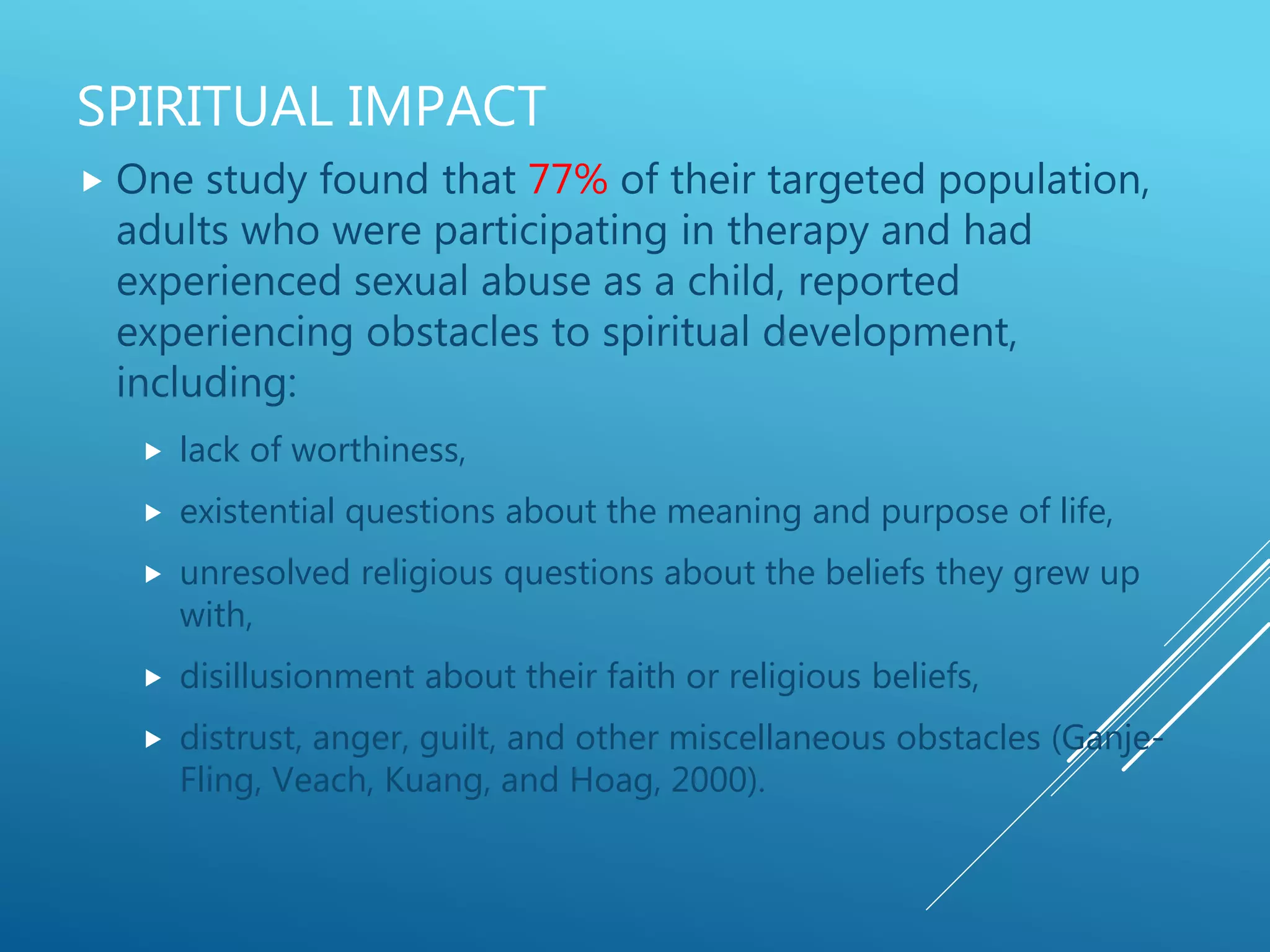 SPIRITUAL IMPACT
 One study found that 77% of their targeted population,
adults who were participating in therapy and had
experienced sexual abuse as a child, reported
experiencing obstacles to spiritual development,
including:
 lack of worthiness,
 existential questions about the meaning and purpose of life,
 unresolved religious questions about the beliefs they grew up
with,
 disillusionment about their faith or religious beliefs,
 distrust, anger, guilt, and other miscellaneous obstacles (Ganje-
Fling, Veach, Kuang, and Hoag, 2000).
 