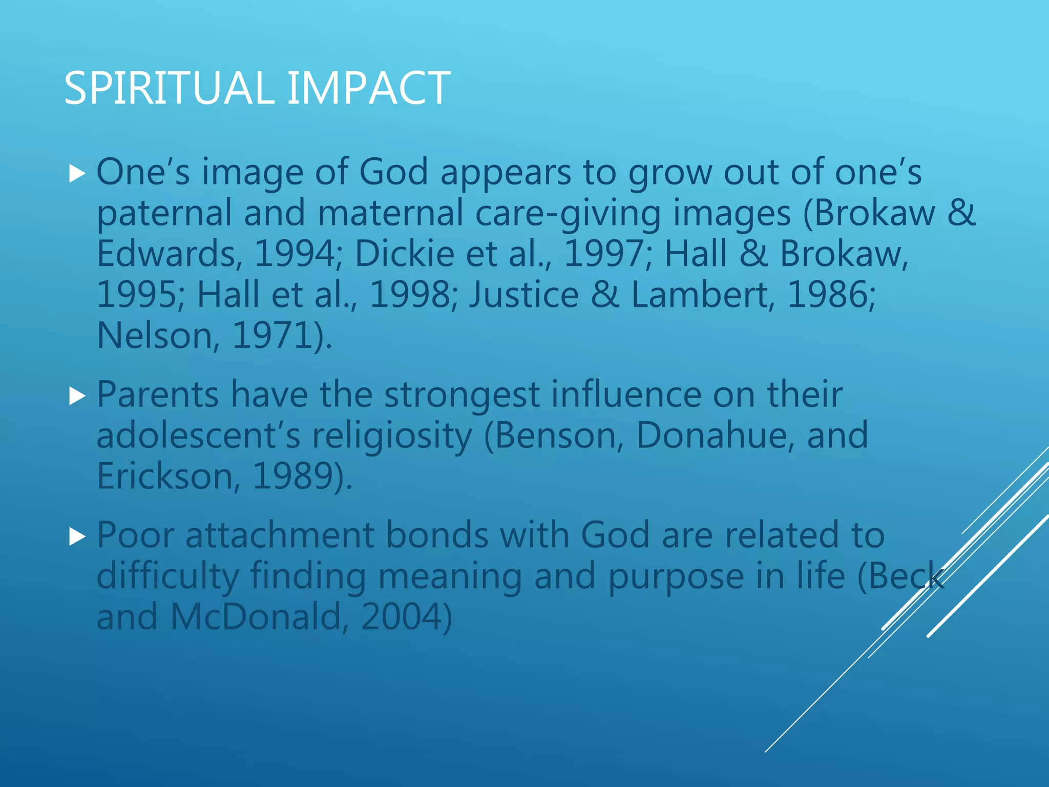 SPIRITUAL IMPACT
 One’s image of God appears to grow out of one’s
paternal and maternal care-giving images (Brokaw &
Edwards, 1994; Dickie et al., 1997; Hall & Brokaw,
1995; Hall et al., 1998; Justice & Lambert, 1986;
Nelson, 1971).
 Parents have the strongest influence on their
adolescent’s religiosity (Benson, Donahue, and
Erickson, 1989).
 Poor attachment bonds with God are related to
difficulty finding meaning and purpose in life (Beck
and McDonald, 2004)
 