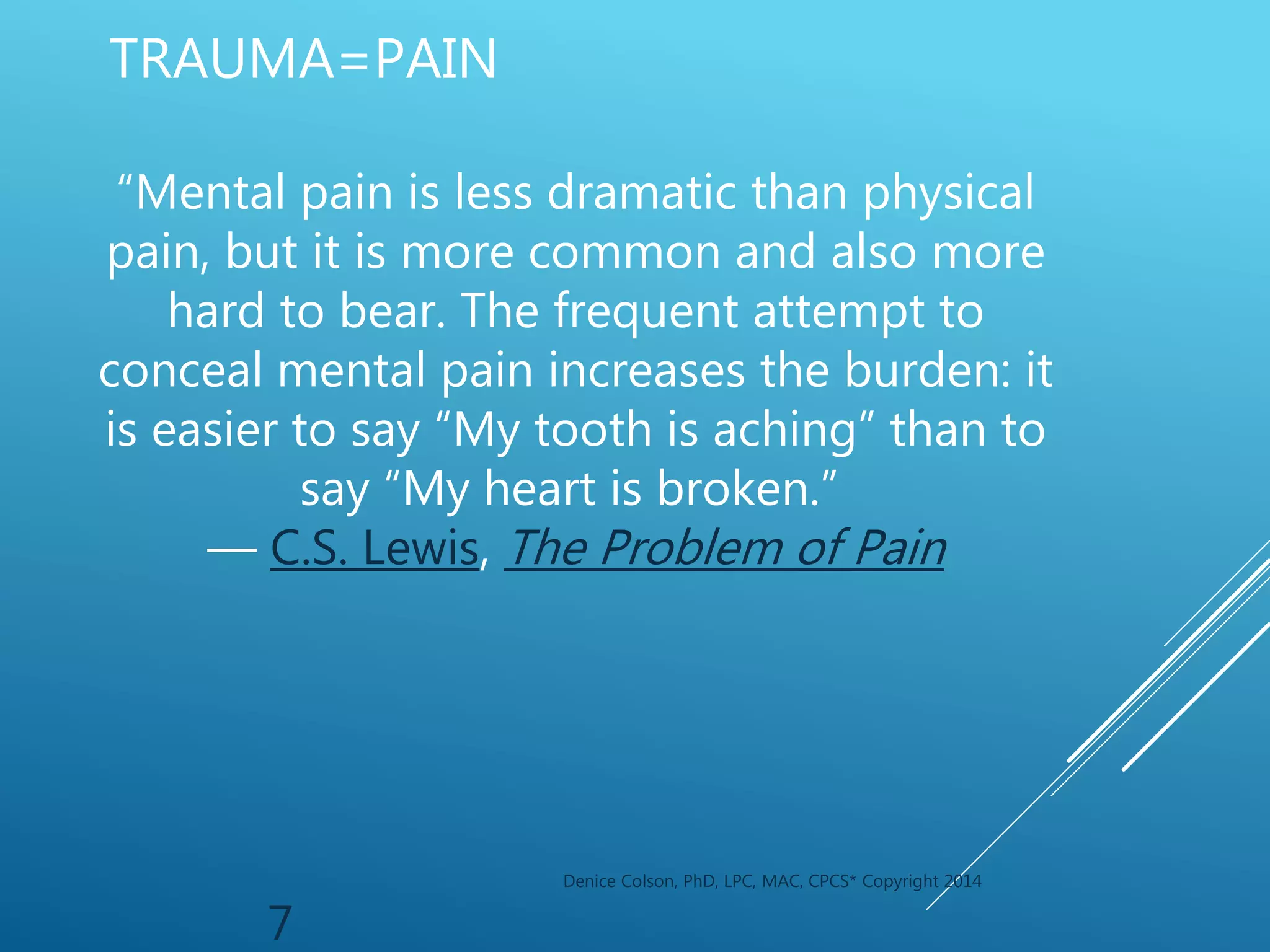 Denice Colson, PhD, LPC, MAC, CPCS* Copyright 2014
7
TRAUMA=PAIN
“Mental pain is less dramatic than physical
pain, but it is more common and also more
hard to bear. The frequent attempt to
conceal mental pain increases the burden: it
is easier to say “My tooth is aching” than to
say “My heart is broken.”
― C.S. Lewis, The Problem of Pain
 