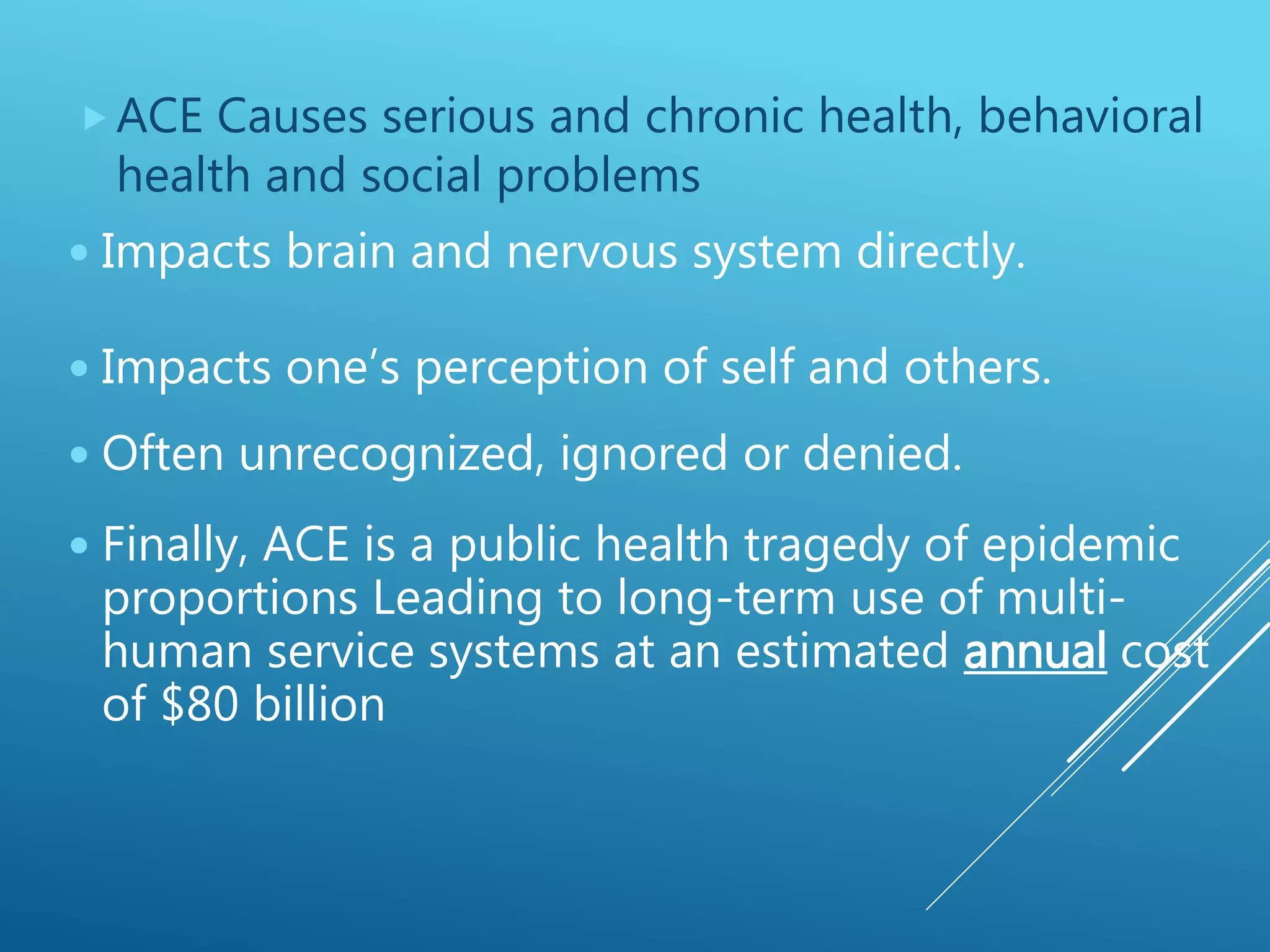 ACE Causes serious and chronic health, behavioral
health and social problems
 Impacts one’s perception of self and others.
 Often unrecognized, ignored or denied.
 Finally, ACE is a public health tragedy of epidemic
proportions Leading to long-term use of multi-
human service systems at an estimated annual cost
of $80 billion
 Impacts brain and nervous system directly.
 