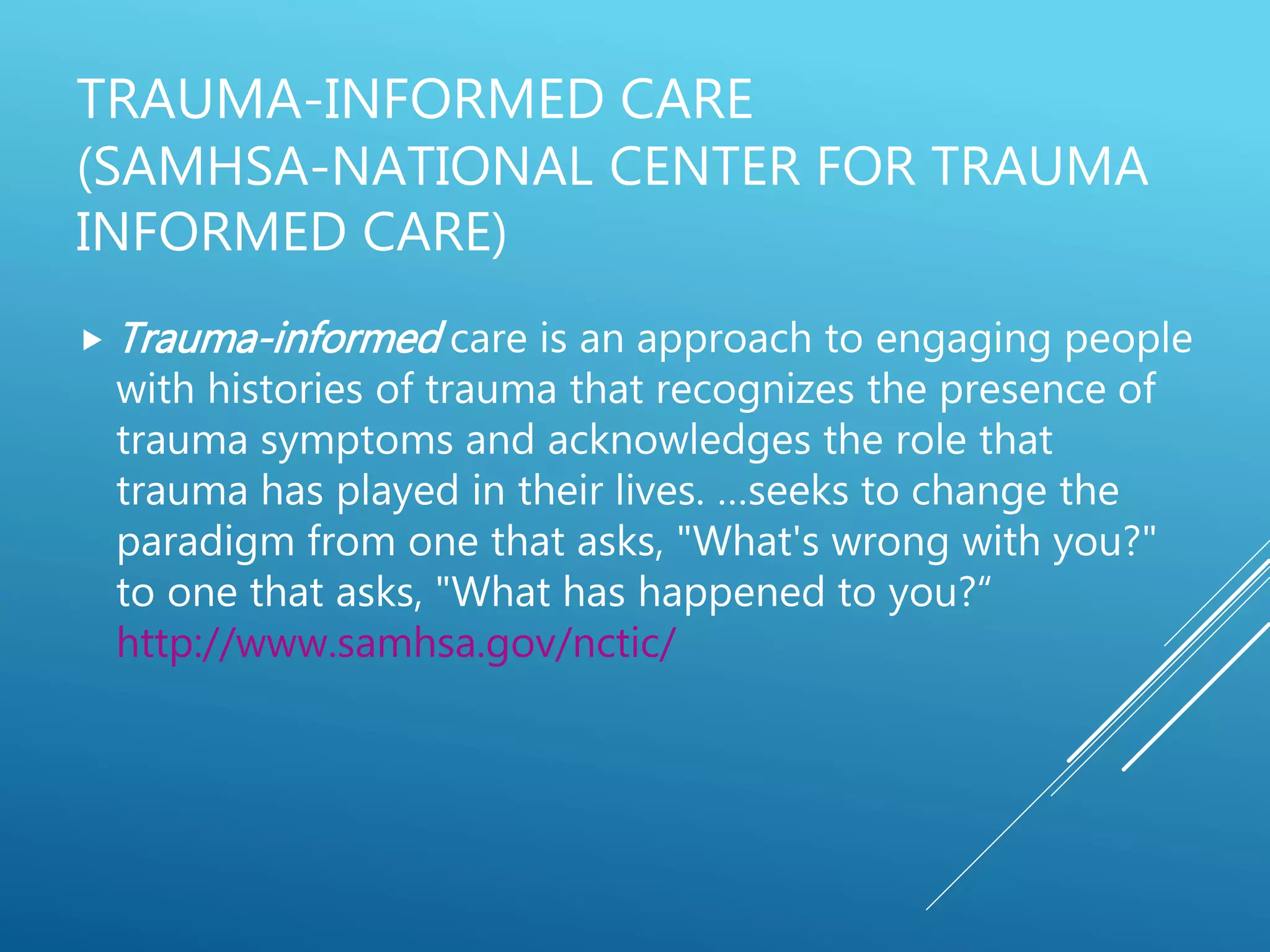 TRAUMA-INFORMED CARE
(SAMHSA-NATIONAL CENTER FOR TRAUMA
INFORMED CARE)
 Trauma-informed care is an approach to engaging people
with histories of trauma that recognizes the presence of
trauma symptoms and acknowledges the role that
trauma has played in their lives. …seeks to change the
paradigm from one that asks, "What's wrong with you?"
to one that asks, "What has happened to you?“
http://www.samhsa.gov/nctic/
 