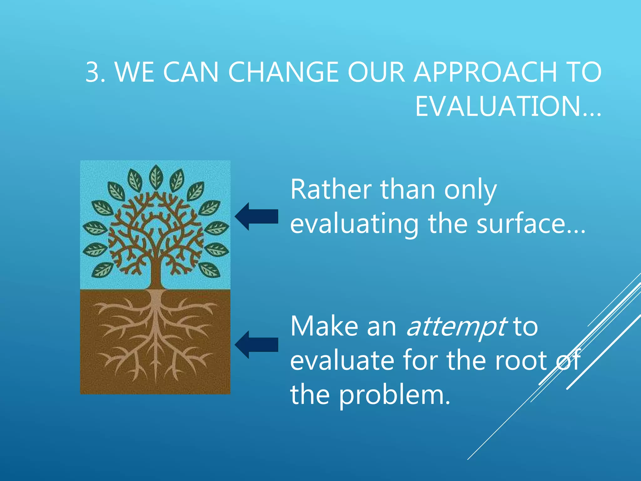 3. WE CAN CHANGE OUR APPROACH TO
EVALUATION…
Rather than only
evaluating the surface…
Make an attempt to
evaluate for the root of
the problem.
 