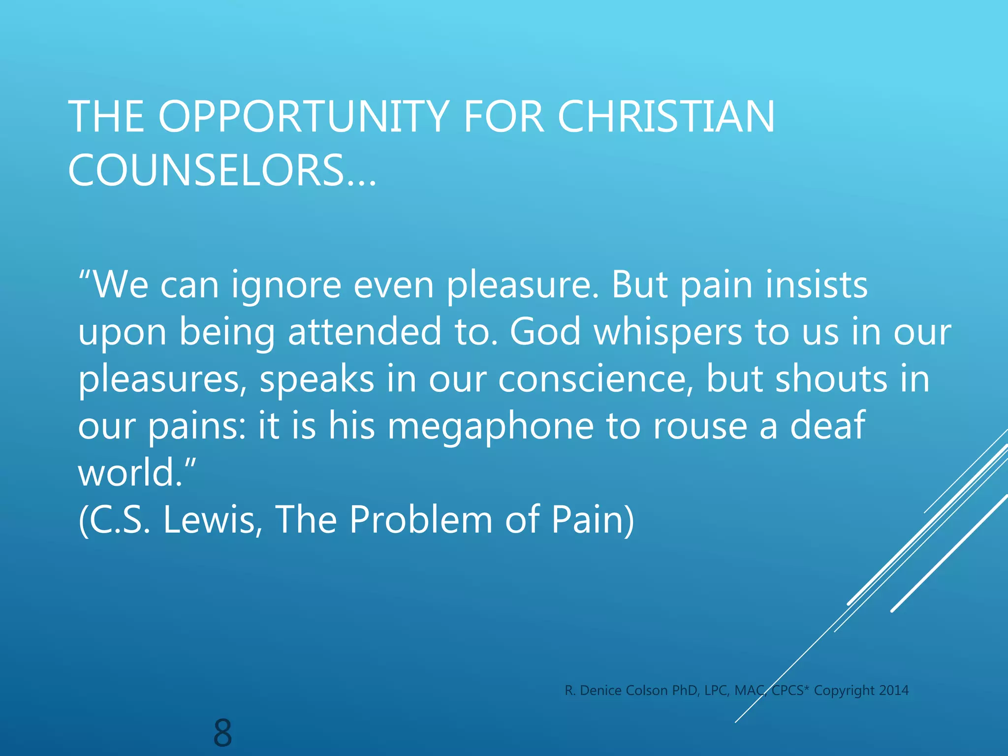 R. Denice Colson PhD, LPC, MAC, CPCS* Copyright 2014
8
THE OPPORTUNITY FOR CHRISTIAN
COUNSELORS…
“We can ignore even pleasure. But pain insists
upon being attended to. God whispers to us in our
pleasures, speaks in our conscience, but shouts in
our pains: it is his megaphone to rouse a deaf
world.”
(C.S. Lewis, The Problem of Pain)
 