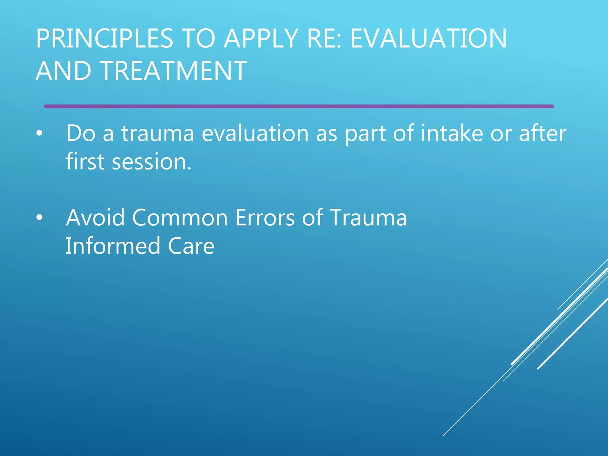PRINCIPLES TO APPLY RE: EVALUATION
AND TREATMENT
• Do a trauma evaluation as part of intake or after
first session.
• Avoid Common Errors of Trauma
Informed Care
 