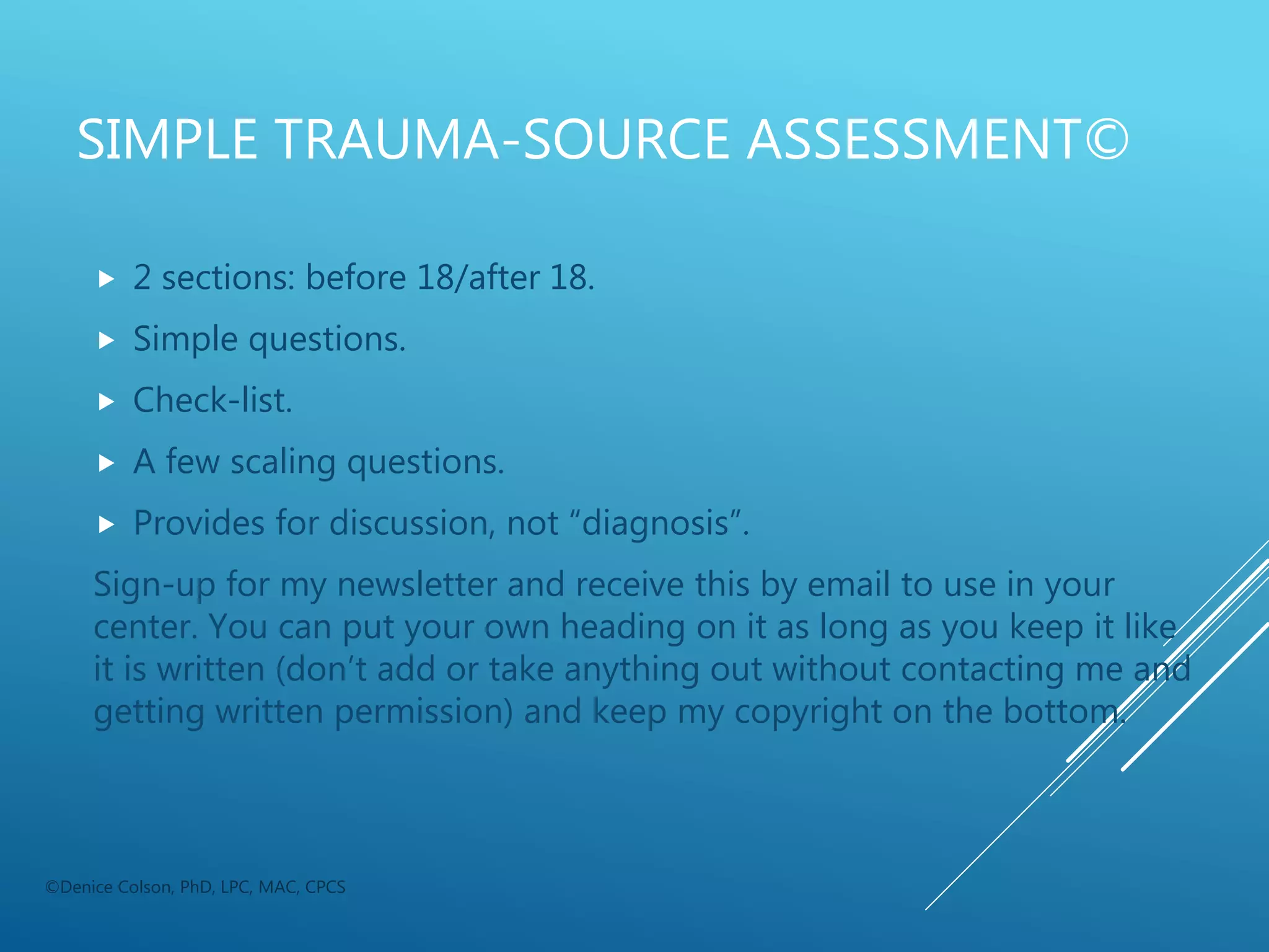 SIMPLE TRAUMA-SOURCE ASSESSMENT©
 2 sections: before 18/after 18.
 Simple questions.
 Check-list.
 A few scaling questions.
 Provides for discussion, not “diagnosis”.
Sign-up for my newsletter and receive this by email to use in your
center. You can put your own heading on it as long as you keep it like
it is written (don’t add or take anything out without contacting me and
getting written permission) and keep my copyright on the bottom.
©Denice Colson, PhD, LPC, MAC, CPCS
 