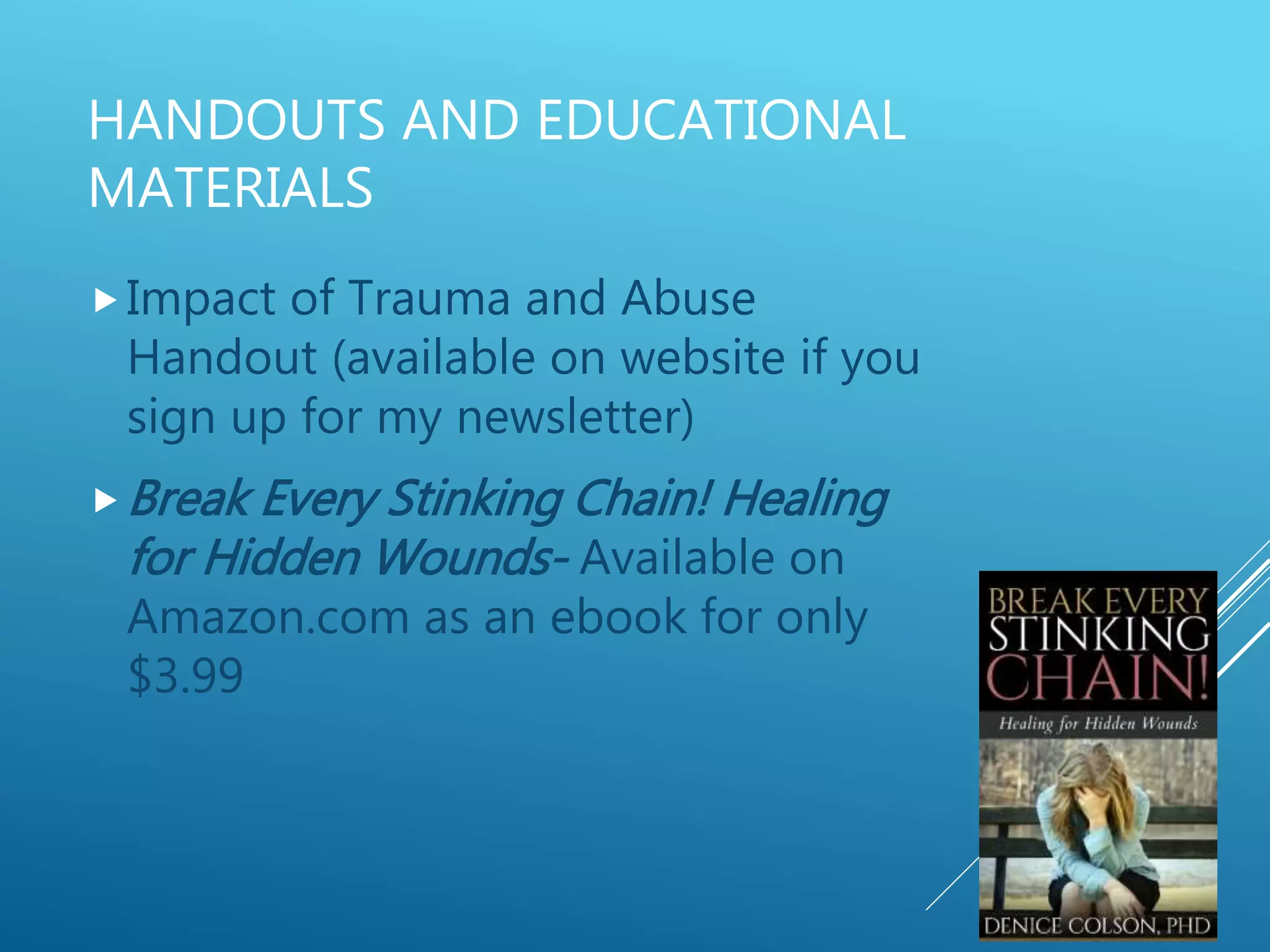 HANDOUTS AND EDUCATIONAL
MATERIALS
Impact of Trauma and Abuse
Handout (available on website if you
sign up for my newsletter)
Break Every Stinking Chain! Healing
for Hidden Wounds- Available on
Amazon.com as an ebook for only
$3.99
 