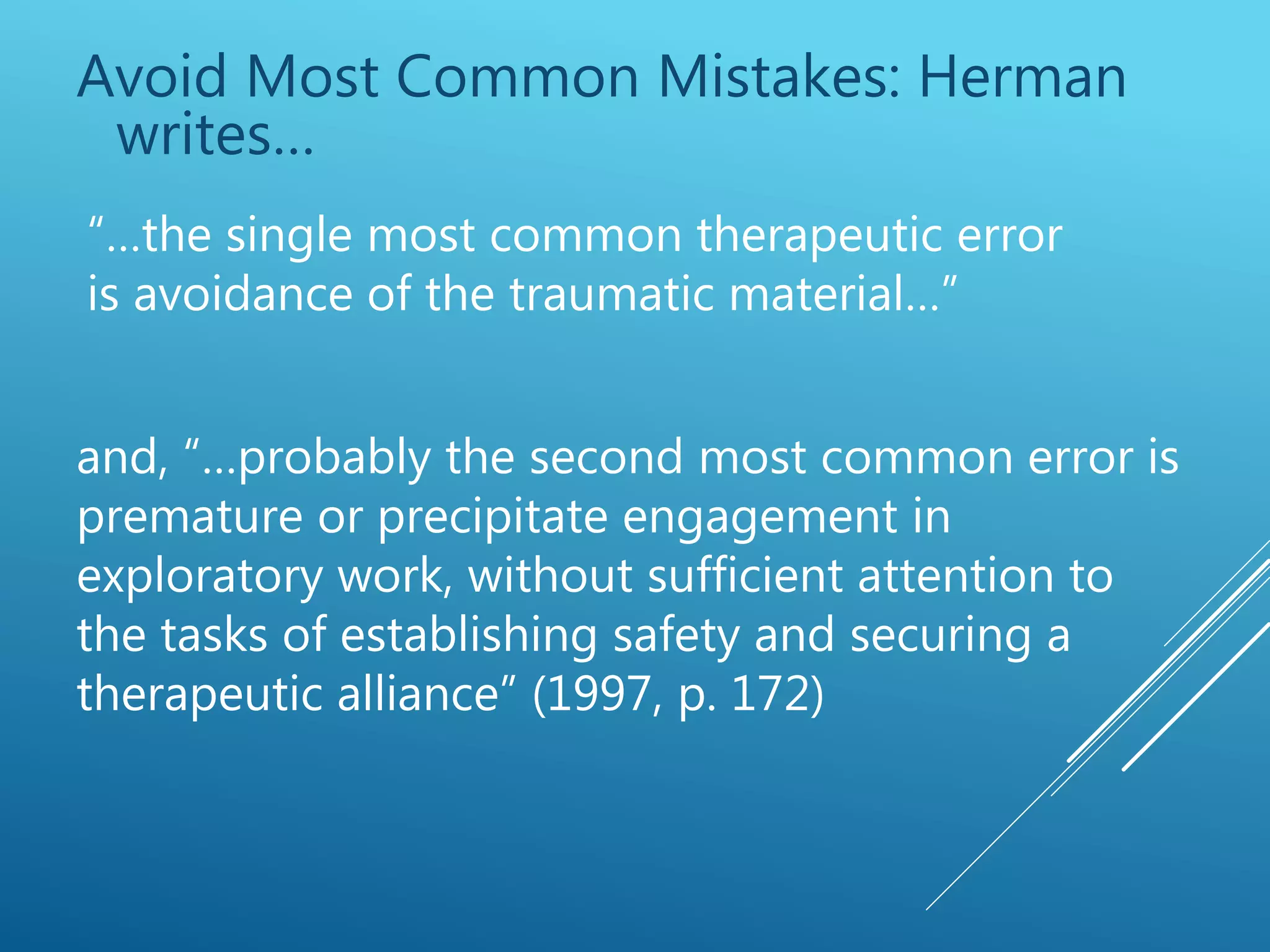 Avoid Most Common Mistakes: Herman
writes…
“…the single most common therapeutic error
is avoidance of the traumatic material…”
and, “…probably the second most common error is
premature or precipitate engagement in
exploratory work, without sufficient attention to
the tasks of establishing safety and securing a
therapeutic alliance” (1997, p. 172)
 