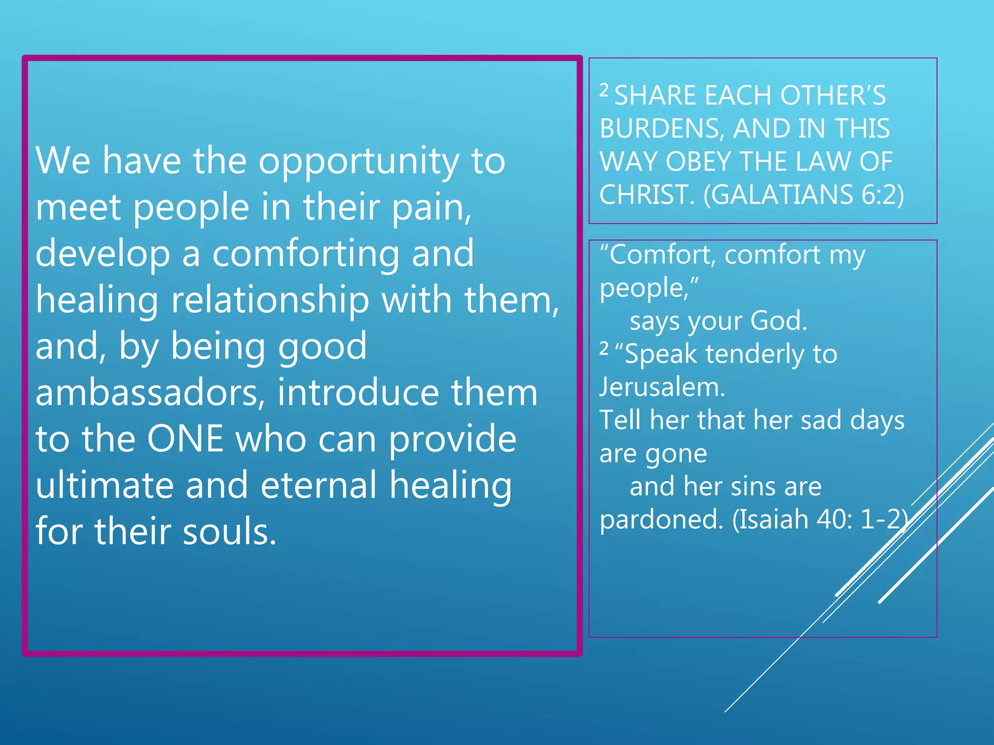 2 SHARE EACH OTHER’S
BURDENS, AND IN THIS
WAY OBEY THE LAW OF
CHRIST. (GALATIANS 6:2)
We have the opportunity to
meet people in their pain,
develop a comforting and
healing relationship with them,
and, by being good
ambassadors, introduce them
to the ONE who can provide
ultimate and eternal healing
for their souls.
“Comfort, comfort my
people,”
says your God.
2 “Speak tenderly to
Jerusalem.
Tell her that her sad days
are gone
and her sins are
pardoned. (Isaiah 40: 1-2)
 