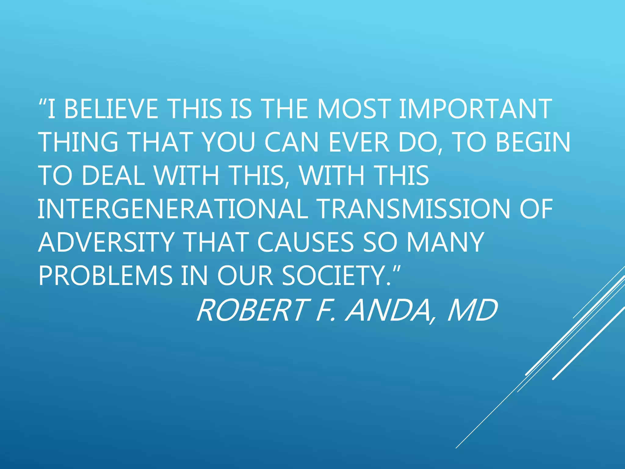 “I BELIEVE THIS IS THE MOST IMPORTANT
THING THAT YOU CAN EVER DO, TO BEGIN
TO DEAL WITH THIS, WITH THIS
INTERGENERATIONAL TRANSMISSION OF
ADVERSITY THAT CAUSES SO MANY
PROBLEMS IN OUR SOCIETY.”
ROBERT F. ANDA, MD
 
