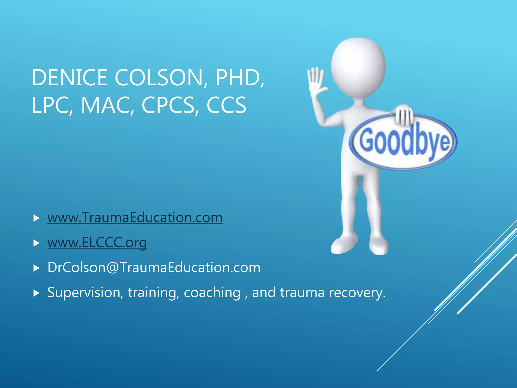 DENICE COLSON, PHD,
LPC, MAC, CPCS, CCS
 www.TraumaEducation.com
 www.ELCCC.org
 DrColson@TraumaEducation.com
 Supervision, training, coaching , and trauma recovery.
 