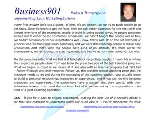 Business901 Podcast Transcription
Implementing Lean Marketing Systems
Implementing TWI Skills into Daily Routines Implementing TWI Skills into Daily Routines, Part 2
Copyright Business901
every first answer isn’t just a guess; at best, it’s an opinion, so we try to push people to go
get facts. Once we begin to get the facts, then we ask better questions for the next level and
almost everyone of the examples people brought is being added to you in people problems
turned out to either be Job Instruction where one, we hadn’t taught the people well or two,
we hadn’t communicated our expectations well - now, that’s sad. Or on the Job Methods or
process side, we had really lousy processes, and we were still expecting people to make daily
production. And that’s why the people have kind of an attitude. It’s more we’re the
management, we’re holding the steering wheel, and yet we’re not really doing our job well.
On the proactive side, what we find is it talks about respecting people. I mean this is where
the respect for people came from was from the proactive side of the Job Relations program.
What we began to found is we looked at it and also with an internal program that TWI had
– Follow-Through and later renamed Follow-Up, this was the critical coaching piece that the
manager needs to do and during the managing of the coaching session, you actually begin
to build a personal relationship, managers to supervisors, and if you can do this between
managers and supervisors, the supervisors have a pattern that they can do with their
behaviors between them and the workers. Part of it was we set up the expectations – it’s
kind of a joint coaching operation.
Joe: If you tie it back to original statements, making the best use of a person’s ability is
for that little manager to understand them and to be able to -- you’re connecting the work
 