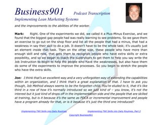 Business901 Podcast Transcription
Implementing Lean Marketing Systems
Implementing TWI Skills into Daily Routines Implementing TWI Skills into Daily Routines, Part 2
Copyright Business901
and the improvements to the abilities of the worker.
Mark: Right. One of the experiments we did, we called it a Plus-Minus Exercise, and we
found that the biggest gap people had was really learning to see problems. So we gave them
an exercise to go out on the shop floor and list all the people that had a minus, that had a
weakness in say their skill to do a job. It doesn’t have to be the whole task; it’s usually just
an element inside that task. Then on the other side, these people who have more than
enough skill and now, that gets them to recognize people who have extra skills or extra
possibility, and so we began to coach the supervisors to get them to help you say write the
Job Instruction to begin to help the people who have the weaknesses, but also have them
do some of the experiments to improve the processes. So you begin to stretch the people
who have the extra skills.
Joe: I think that’s an excellent way and a very unforgotten way of extending the capabilities
within an organization, and I think that’s a great explanation of that. I have to ask you
though, Job Method always seems to be the forgotten child. You’re eluded to it, that it’s like
third in a row of how it’s normally introduced so we just kind of – you know, it’s not the
interest but it just kind of drops off in the implementation side and the people that are skilled
at training, but is it because it’s the same as PDCA or incremental improvement and people
have a program already for that, or is it because it’s just the third one introduced?
 