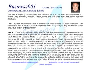 Business901 Podcast Transcription
Implementing Lean Marketing Systems
Implementing TWI Skills into Daily Routines Implementing TWI Skills into Daily Routines, Part 2
Copyright Business901
you look at -- you go into anybody who’s doing a lot of it, “Oh yeah, we’re doing ECRS…”
Hmm. Okay, eliminate, combine. I mean, where does that come from? That comes from Job
Methods.
Joe: So what we’re saying there is Job Methods, Ohno stepped up a notch because I can
sometimes look at PDCA as the culture of Lean, so he really stepped it up a notch to become
the actual culture of the company.
Mark: If you’re an engineer, especially if you’re a process engineer, JM seems to be the
one that you first want to gravitate to. You think about JR as being, “Oh, that’s the people
stuff. That’s HR functions. That’s not very useful and by the way we’ve learned a whole lot
in the last 50 or 75 years. JI, oh that’s training department. That’s not that useful. I really
love JM, and I want to change everything.” So you write down, and you have a series of
questions you ask and you want to change the whole thing. And this is kind of also the trap
that we get into with the Kaizen events which to me is really an oxymoron. Kaizen is
supposed to be continuous improvement, and an event is a single event. So, what do you
mean? One or the other. But the engineers just love the JR. They come in, and they tear up
their whole program, like a whole department, or a whole process and try to reengineer
everything. If you use the scientific method, what we usually do is say, okay, pick an
element. What’s the one that’s the snag or the difficulty and let’s improve that piece and
then do an experiment and see what effect it has. PDCA if you apply it in the scientific method
 