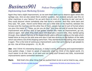 Business901 Podcast Transcription
Implementing Lean Marketing Systems
Implementing TWI Skills into Daily Routines Implementing TWI Skills into Daily Routines, Part 2
Copyright Business901
Again they had a slight improvement, so we sent them back out to observe again where the
spillage was. And we also asked them another question, has anybody actually saw this on
other machines in your factory? So we sent them on kind of a ‘learning to see’ and see if
they could discover where somebody else had found a solution. And they came back and
they said, “Oh, yeah, there’s some fellow who put a little slide on his machine, between the
furnace and the machine and the other few of them, people had put in sort of funnel where
you pour the metal in.” “Okay, so can you do this?” And they did and of course they had an
improvement and so they kind of had gotten hooked into make an improvement, go out,
observe again. And when they went back and observed a second time, they started going
through, they noticed that one of the departments used a different coding on the ladle which
lasted twice as long as the pilot area and also it had less sticking on the bottom of the ladle
which was where a lot of the dripping came from. They standardized the coding; they reduced
it again. This is the kind of continuous improvement cycle that we’re trying to get people to
go into. Use all three programs – JI, JR, JM.
Joe: And I think it’s interesting because, in today’s world, prototyping and experimentation
have gotten cheap. I mean to speak of especially when we think of the digital world, it’s
much easier to do that now, to sit back and not bring stuff forward and little, incremental
improvements seems somewhat backward.
Mark: Well that’s the other thing that we pushed them to do is we’ve tried to say, when
 
