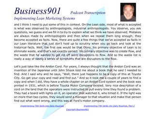 Business901 Podcast Transcription
Implementing Lean Marketing Systems
Implementing TWI Skills into Daily Routines Implementing TWI Skills into Daily Routines, Part 2
Copyright Business901
and I think I need to put some of this in context. On the Lean side, most of what is accepted
is what was observed by anthropologists, industrial anthropologists. You observe, you ask
questions, we guess and we fill in to try to explain what we think we have observed. Mistakes
are always made by anthropologists and then when we repeat them long enough; they
become accepted as facts. Now, there are quite a few things that we’ve accepted as facts in
our Lean literature that just don’t hold up to scrutiny when you go back and look at the
historical facts. Well, the first one would be that Ohno, his primary objective of Lean is to
eliminate waste, and that’s not exactly correct. His primary objective was to create flow, and
the waste that he wanted to get rid off were disruptions to flow. And so the waste list is
really a way of listing a series of symptoms that are disruptors to the flow.
Let’s just take like the Andon Cord. For years, I always thought that the Andon Cord was an
invention of the Japanese until John Shook told me about a book that he said I needed to
find. And I said why and he says, “Well, there just happens to be a copy of this at Toyota
City. Go get your copy and read and find out.” And so it took me a couple of years to find a
copy and when I did, they have a whole chapter on an Andon Cord system and the book was
printed in 1931, which is before Toyota Motor Company existed. Very nice description of a
cord on the land that the operators were instructed to pull every time they found a problem.
They had a board with lights on it, an operator that watched it, who timed it. If the light was
on more than two cycles, they would send a manager to that situation and make that person
find out what went wrong, and this was at Ford’s motor company.
 